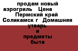 продам новый аэрогриль › Цена ­ 1 500 - Пермский край, Соликамск г. Домашняя утварь и предметы быта » Посуда и кухонные принадлежности   